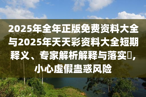 2025年全年正版免費資料大全與2025年天天彩資料大全短期釋義、專家解析解釋與落實?,小心虛假蠱惑風險