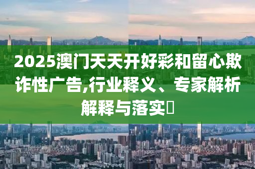 2025澳門天天開好彩和留心欺詐性廣告,行業釋義、專家解析解釋與落實?