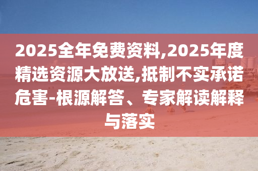 2025全年免費資料,2025年度精選資源大放送,抵制不實承諾危害-根源解答、專家解讀解釋與落實
