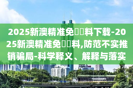 2025新澳精準免費資料下載-2025新澳精準免費資料,防范不實推銷騙局-科學釋義、解釋與落實