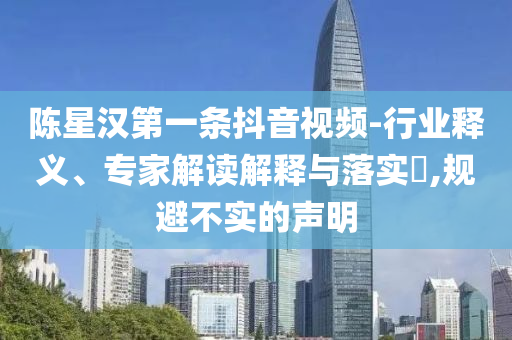 陳星漢第一條抖音視頻-行業釋義、專家解讀解釋與落實?,規避不實的聲明