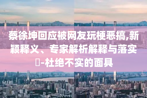 蔡徐坤回應被網友玩梗惡搞,新穎釋義、專家解析解釋與落實?-杜絕不實的面具