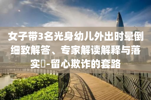 女子帶3名光身幼兒外出時暈倒細致解答、專家解讀解釋與落實?-留心欺詐的套路