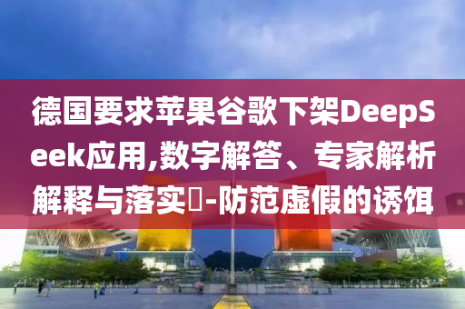 德國要求蘋果谷歌下架DeepSeek應用,數字解答、專家解析解釋與落實?-防范虛假的誘餌