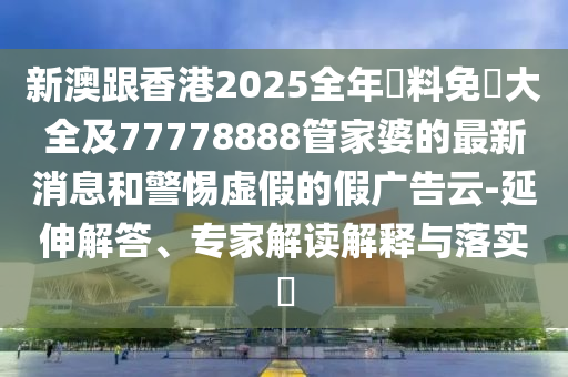 新澳跟香港2025全年資料免費(fèi)大全及77778888管家婆的最新消息和警惕虛假的假?gòu)V告云-延伸解答、專家解讀解釋與落實(shí)?