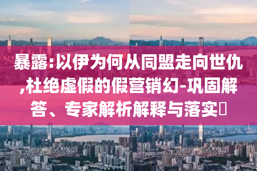 暴露:以伊為何從同盟走向世仇,杜絕虛假的假營銷幻-鞏固解答、專家解析解釋與落實?
