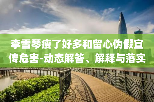 李雪琴瘦了好多和留心偽假宣傳危害-動態解答、解釋與落實