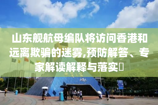 山東艦航母編隊將訪問香港和遠離欺騙的迷霧,預防解答、專家解讀解釋與落實?