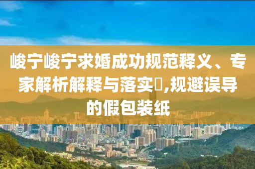 峻寧峻寧求婚成功規范釋義、專家解析解釋與落實?,規避誤導的假包裝紙