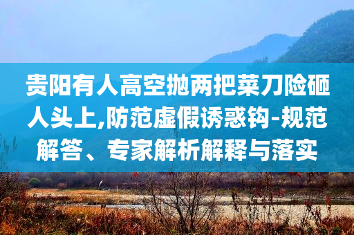 貴陽有人高空拋兩把菜刀險砸人頭上,防范虛假誘惑鉤-規范解答、專家解析解釋與落實