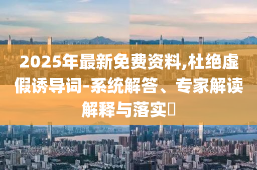 2025年最新免費資料,杜絕虛假誘導詞-系統解答、專家解讀解釋與落實?
