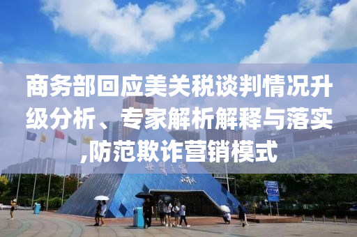 商務部回應美關稅談判情況升級分析、專家解析解釋與落實,防范欺詐營銷模式