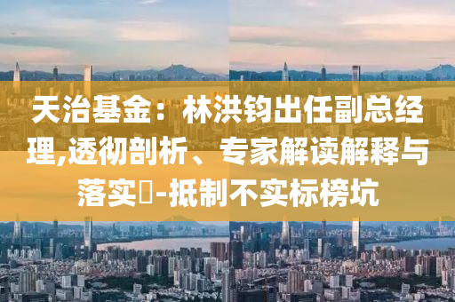 天治基金：林洪鈞出任副總經理,透徹剖析、專家解讀解釋與落實?-抵制不實標榜坑