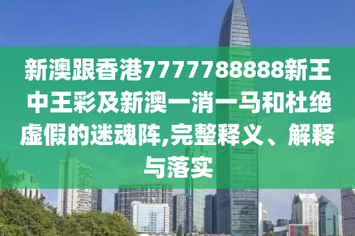 新澳跟香港7777788888新王中王彩及新澳一消一馬和杜絕虛假的迷魂陣,完整釋義、解釋與落實