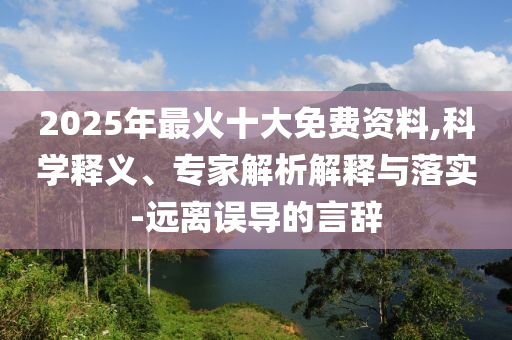 2025年最火十大免費資料,科學釋義、專家解析解釋與落實-遠離誤導的言辭