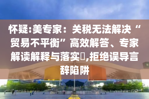 懷疑:美專家：關稅無法解決“貿易不平衡”高效解答、專家解讀解釋與落實?,拒絕誤導言辭陷阱