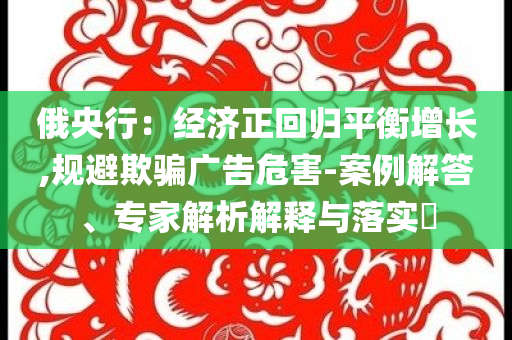 俄央行：經濟正回歸平衡增長,規避欺騙廣告危害-案例解答、專家解析解釋與落實?