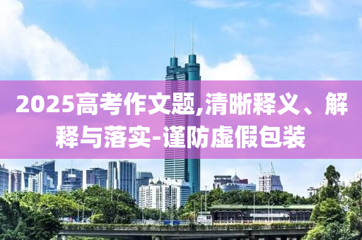 2025高考作文題,清晰釋義、解釋與落實-謹防虛假包裝