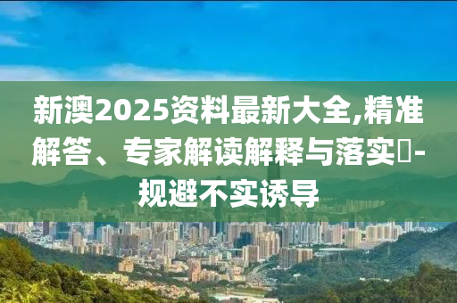 新澳2025資料最新大全,精準解答、專家解讀解釋與落實?-規避不實誘導