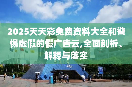 2025天天彩免費資料大全和警惕虛假的假廣告云,全面剖析、解釋與落實