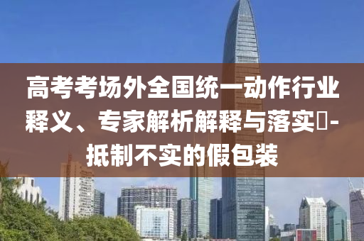 高考考場外全國統一動作行業釋義、專家解析解釋與落實?-抵制不實的假包裝