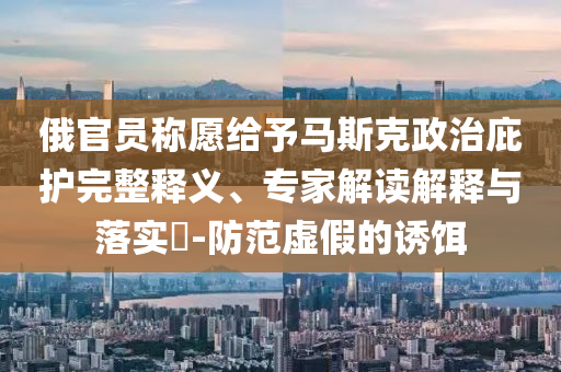 俄官員稱愿給予馬斯克政治庇護完整釋義、專家解讀解釋與落實?-防范虛假的誘餌