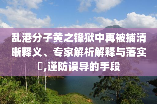 亂港分子黃之鋒獄中再被捕清晰釋義、專家解析解釋與落實?,謹防誤導的手段