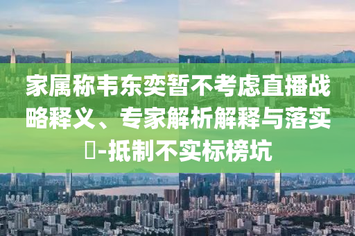家屬稱韋東奕暫不考慮直播戰(zhàn)略釋義、專家解析解釋與落實(shí)?-抵制不實(shí)標(biāo)榜坑