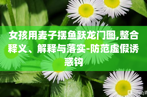 女孩用麥子擺魚躍龍門圖,整合釋義、解釋與落實-防范虛假誘惑鉤