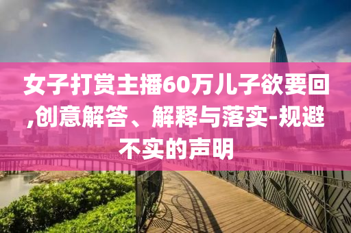 女子打賞主播60萬兒子欲要回,創意解答、解釋與落實-規避不實的聲明
