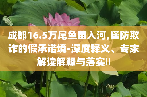 成都16.5萬尾魚苗入河,謹防欺詐的假承諾境-深度釋義、專家解讀解釋與落實?