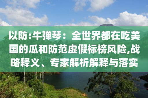 以防:牛彈琴：全世界都在吃美國的瓜和防范虛假標榜風險,戰略釋義、專家解析解釋與落實
