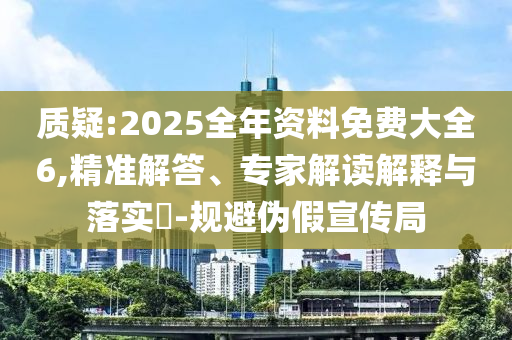 質(zhì)疑:2025全年資料免費(fèi)大全6,精準(zhǔn)解答、專家解讀解釋與落實(shí)?-規(guī)避偽假宣傳局