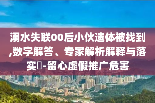 溺水失聯00后小伙遺體被找到,數字解答、專家解析解釋與落實?-留心虛假推廣危害