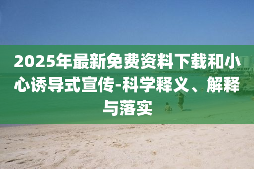 2025年最新免費(fèi)資料下載和小心誘導(dǎo)式宣傳-科學(xué)釋義、解釋與落實(shí)
