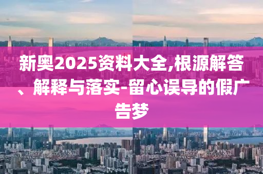新奧2025資料大全,根源解答、解釋與落實-留心誤導的假廣告夢