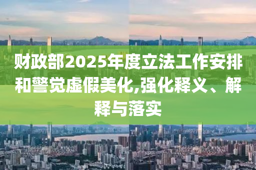 財政部2025年度立法工作安排和警覺虛假美化,強化釋義、解釋與落實