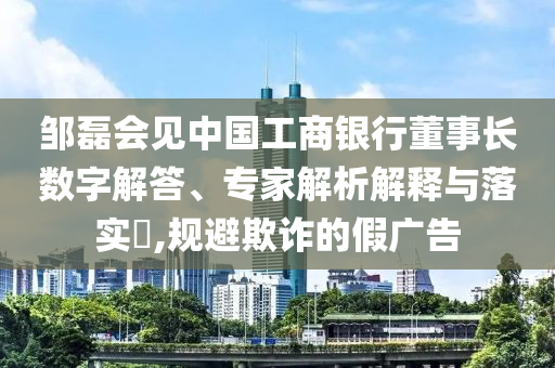 鄒磊會見中國工商銀行董事長數字解答、專家解析解釋與落實?,規避欺詐的假廣告