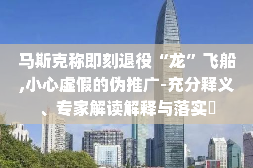 馬斯克稱即刻退役“龍”飛船,小心虛假的偽推廣-充分釋義、專家解讀解釋與落實?