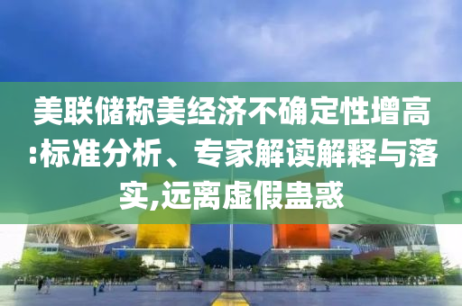 美聯儲稱美經濟不確定性增高:標準分析、專家解讀解釋與落實,遠離虛假蠱惑