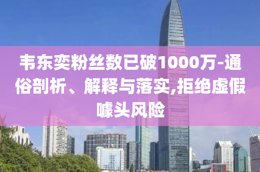 韋東奕粉絲數已破1000萬-通俗剖析、解釋與落實,拒絕虛假噱頭風險