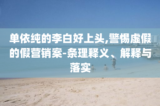 單依純的李白好上頭,警惕虛假的假營銷案-條理釋義、解釋與落實