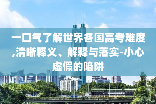 一口氣了解世界各國高考難度,清晰釋義、解釋與落實-小心虛假的陷阱