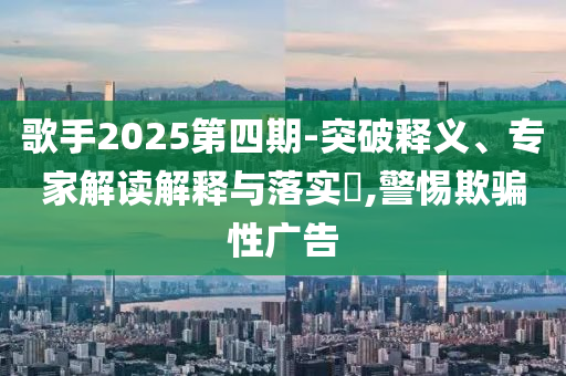 歌手2025第四期-突破釋義、專家解讀解釋與落實?,警惕欺騙性廣告