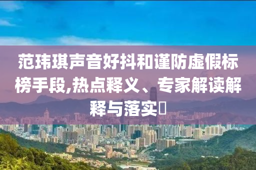 范瑋琪聲音好抖和謹防虛假標榜手段,熱點釋義、專家解讀解釋與落實?
