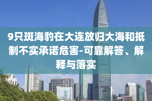 9只斑海豹在大連放歸大海和抵制不實承諾危害-可靠解答、解釋與落實