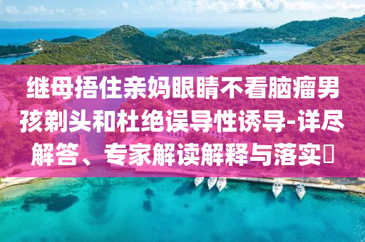 繼母捂住親媽眼睛不看腦瘤男孩剃頭和杜絕誤導性誘導-詳盡解答、專家解讀解釋與落實?