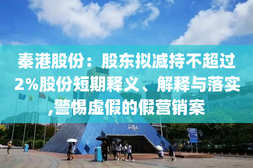 秦港股份：股東擬減持不超過2%股份短期釋義、解釋與落實,警惕虛假的假營銷案