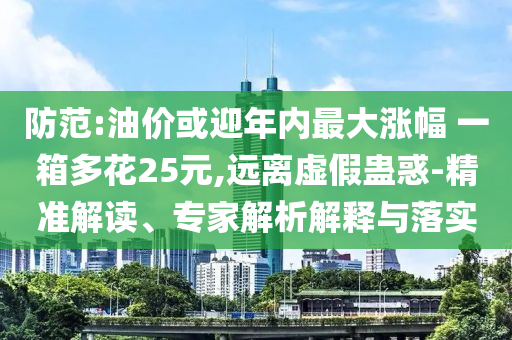 防范:油價(jià)或迎年內(nèi)最大漲幅 一箱多花25元,遠(yuǎn)離虛假蠱惑-精準(zhǔn)解讀、專家解析解釋與落實(shí)