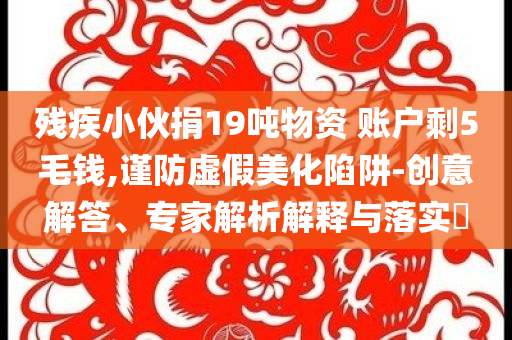 殘疾小伙捐19噸物資 賬戶剩5毛錢,謹(jǐn)防虛假美化陷阱-創(chuàng)意解答、專家解析解釋與落實(shí)?